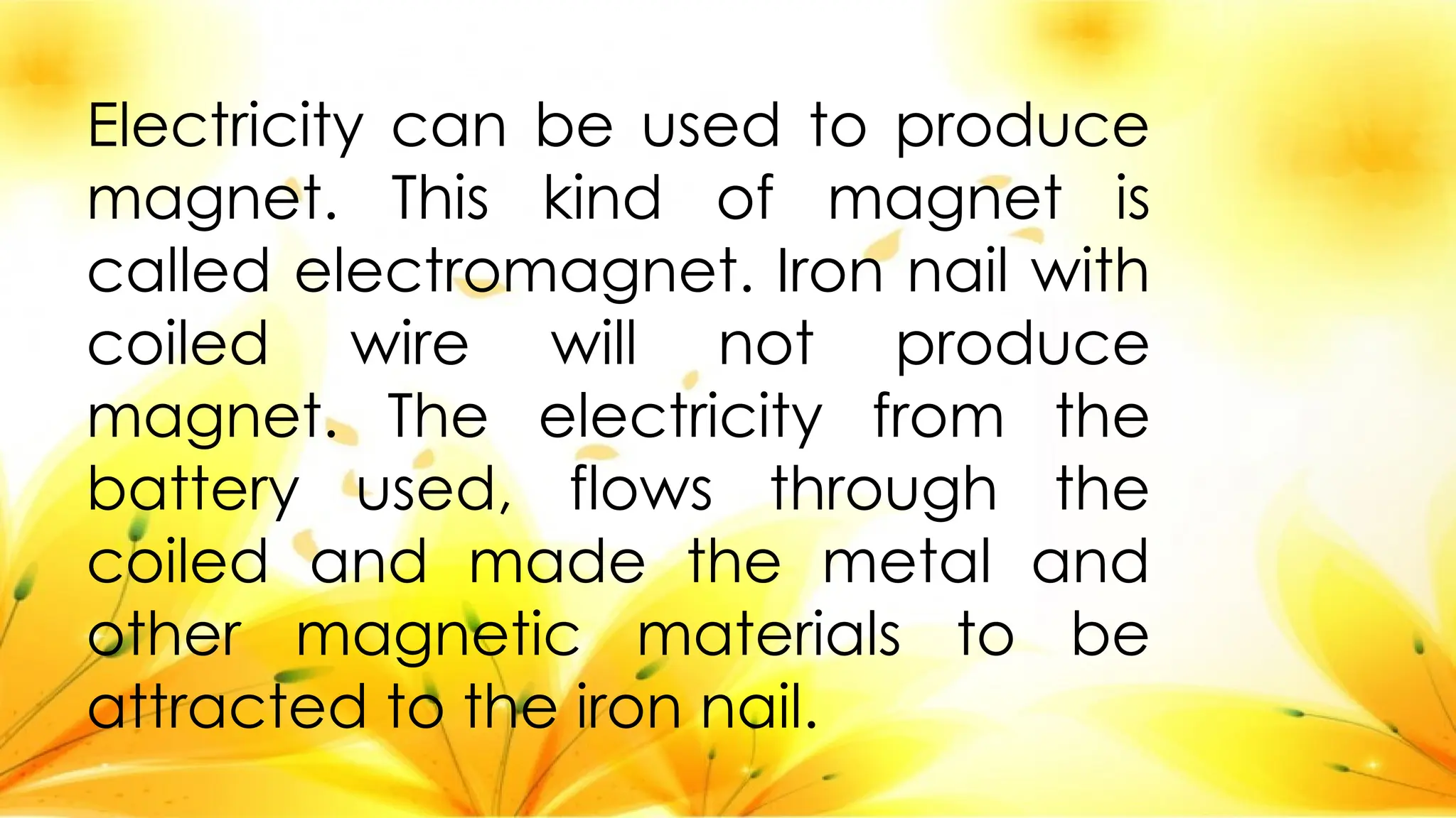 Electricity can be used to produce
magnet. This kind of magnet is
called electromagnet. Iron nail with
coiled wire will not produce
magnet. The electricity from the
battery used, flows through the
coiled and made the metal and
other magnetic materials to be
attracted to the iron nail.
 