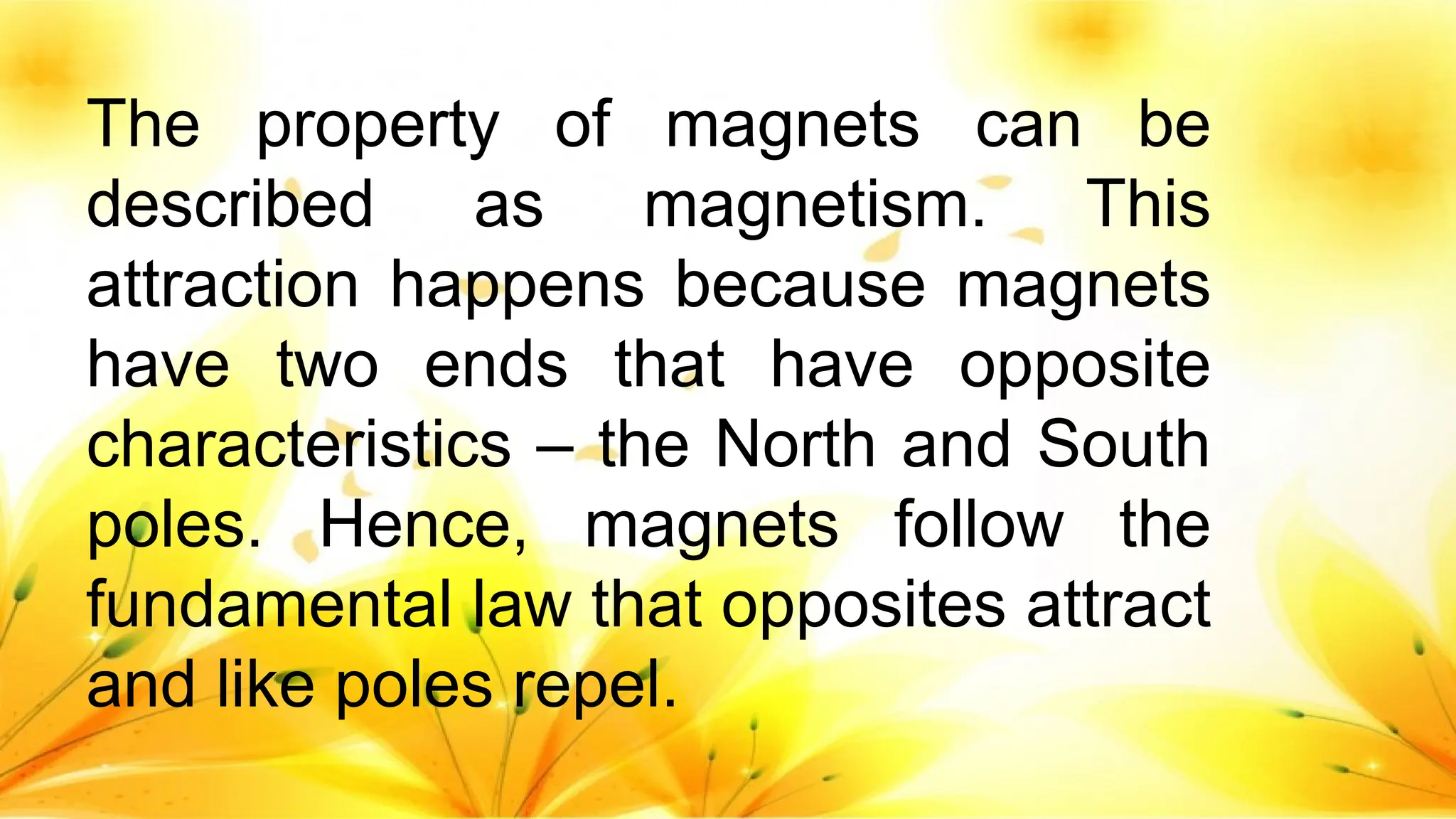 The property of magnets can be
described as magnetism. This
attraction happens because magnets
have two ends that have opposite
characteristics – the North and South
poles. Hence, magnets follow the
fundamental law that opposites attract
and like poles repel.
 