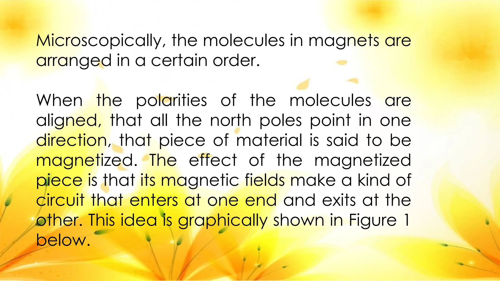 Microscopically, the molecules in magnets are
arranged in a certain order.
When the polarities of the molecules are
aligned, that all the north poles point in one
direction, that piece of material is said to be
magnetized. The effect of the magnetized
piece is that its magnetic fields make a kind of
circuit that enters at one end and exits at the
other. This idea is graphically shown in Figure 1
below.
 