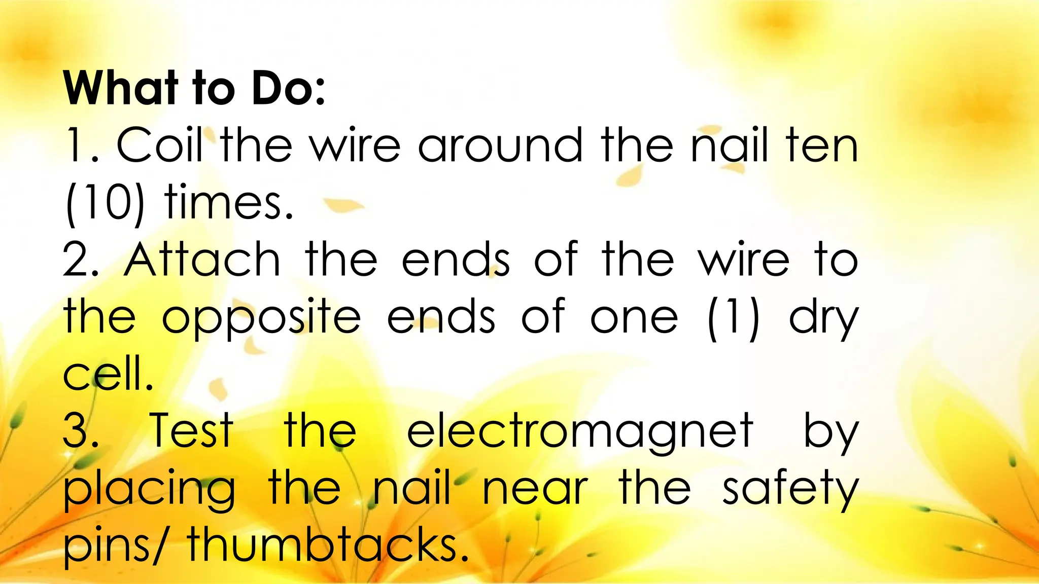 What to Do:
1. Coil the wire around the nail ten
(10) times.
2. Attach the ends of the wire to
the opposite ends of one (1) dry
cell.
3. Test the electromagnet by
placing the nail near the safety
pins/ thumbtacks.
 