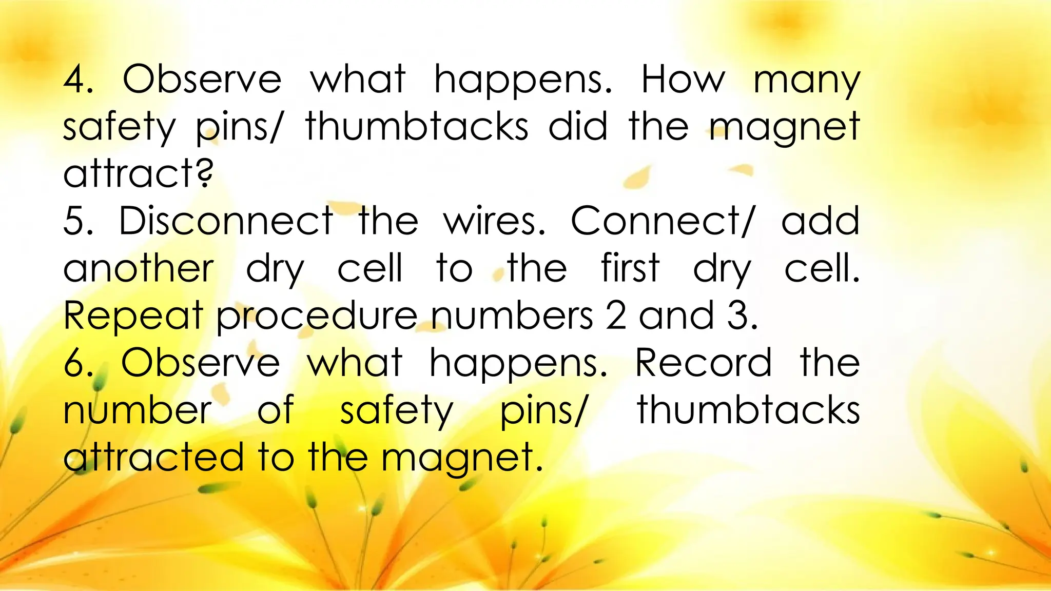 4. Observe what happens. How many
safety pins/ thumbtacks did the magnet
attract?
5. Disconnect the wires. Connect/ add
another dry cell to the first dry cell.
Repeat procedure numbers 2 and 3.
6. Observe what happens. Record the
number of safety pins/ thumbtacks
attracted to the magnet.
 