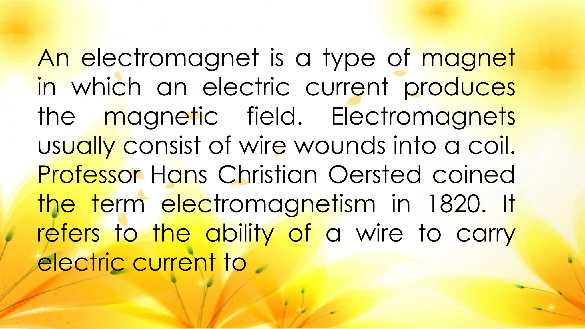 An electromagnet is a type of magnet
in which an electric current produces
the magnetic field. Electromagnets
usually consist of wire wounds into a coil.
Professor Hans Christian Oersted coined
the term electromagnetism in 1820. It
refers to the ability of a wire to carry
electric current to
 