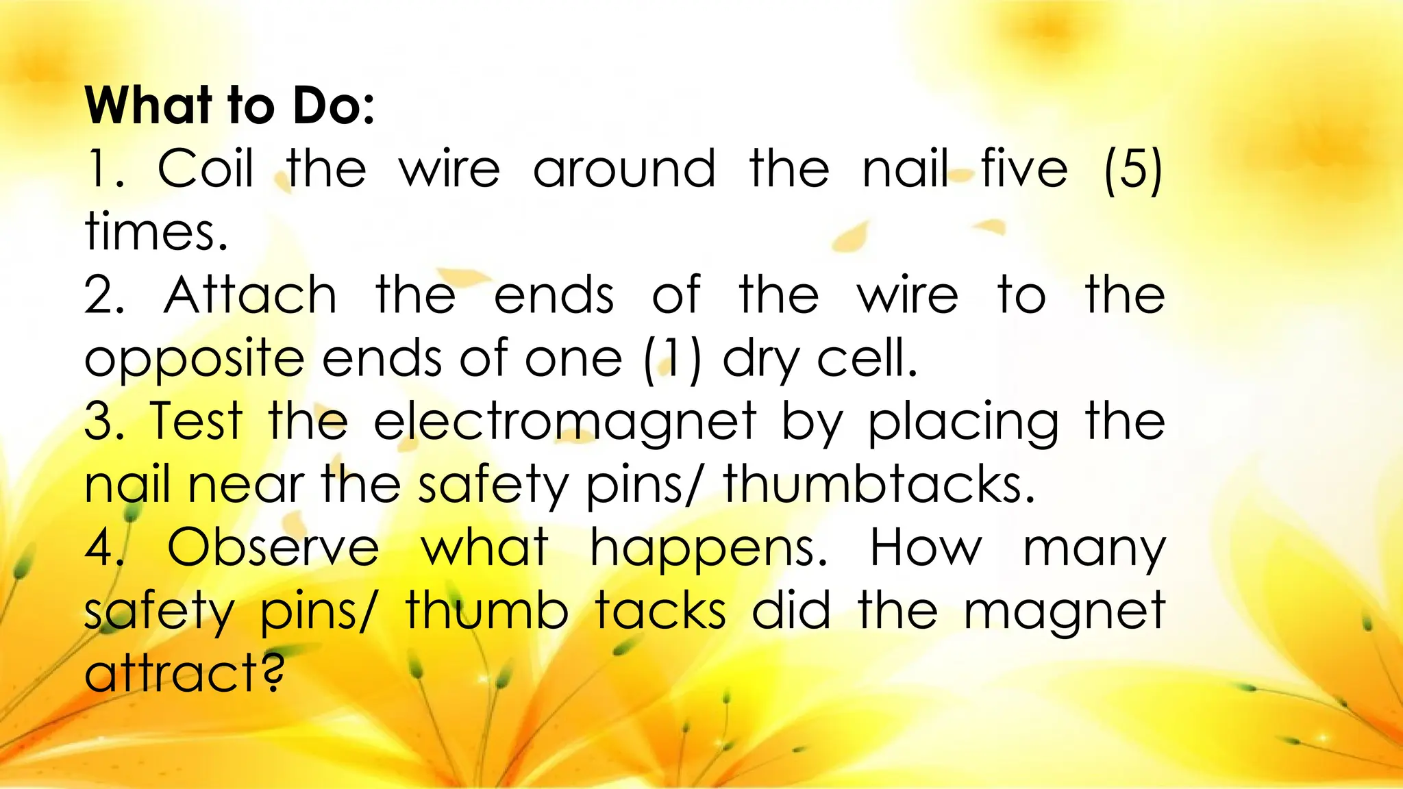 What to Do:
1. Coil the wire around the nail five (5)
times.
2. Attach the ends of the wire to the
opposite ends of one (1) dry cell.
3. Test the electromagnet by placing the
nail near the safety pins/ thumbtacks.
4. Observe what happens. How many
safety pins/ thumb tacks did the magnet
attract?
 