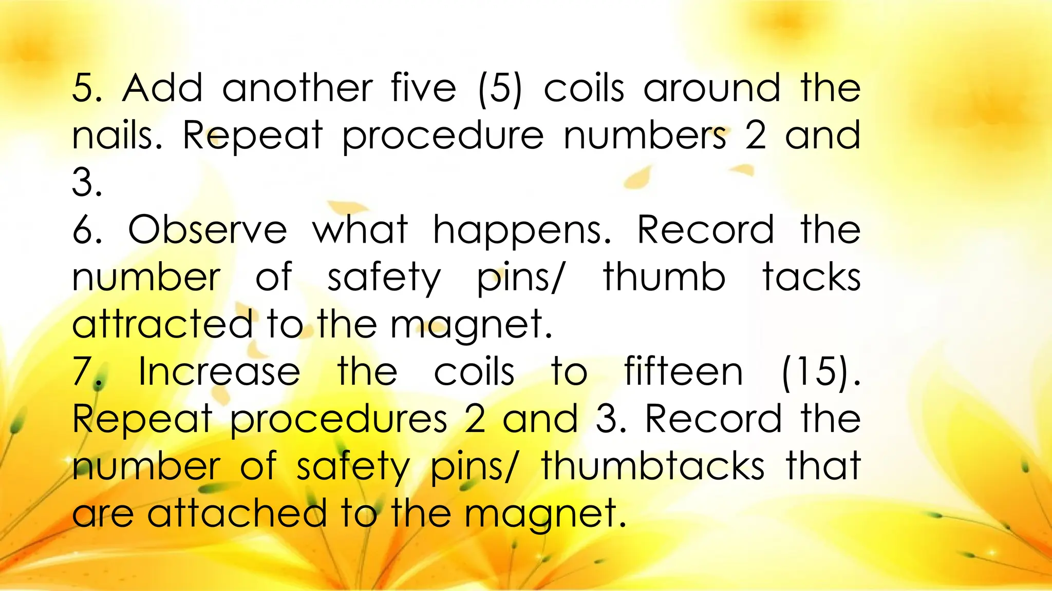 5. Add another five (5) coils around the
nails. Repeat procedure numbers 2 and
3.
6. Observe what happens. Record the
number of safety pins/ thumb tacks
attracted to the magnet.
7. Increase the coils to fifteen (15).
Repeat procedures 2 and 3. Record the
number of safety pins/ thumbtacks that
are attached to the magnet.
 