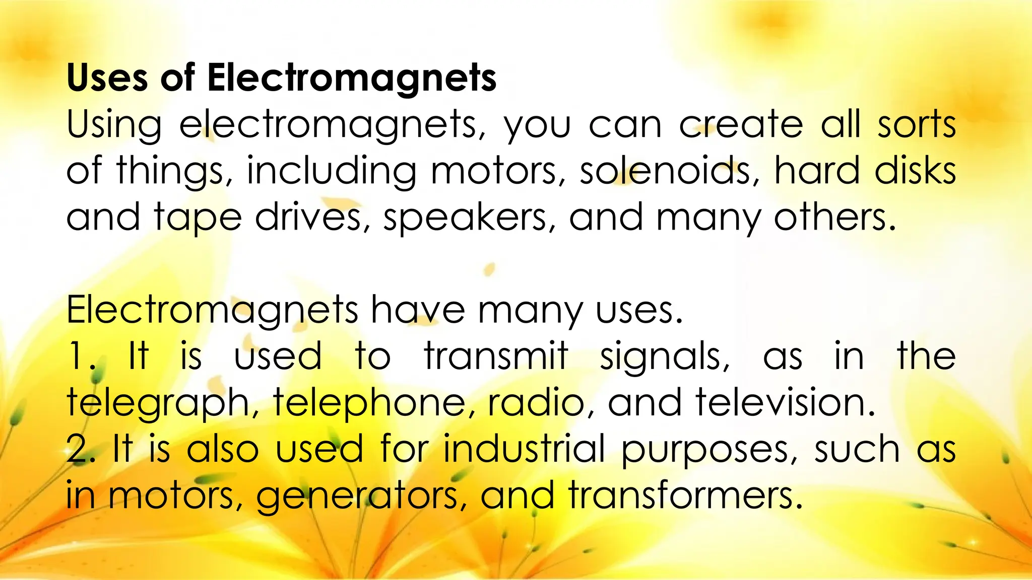 Uses of Electromagnets
Using electromagnets, you can create all sorts
of things, including motors, solenoids, hard disks
and tape drives, speakers, and many others.
Electromagnets have many uses.
1. It is used to transmit signals, as in the
telegraph, telephone, radio, and television.
2. It is also used for industrial purposes, such as
in motors, generators, and transformers.
 