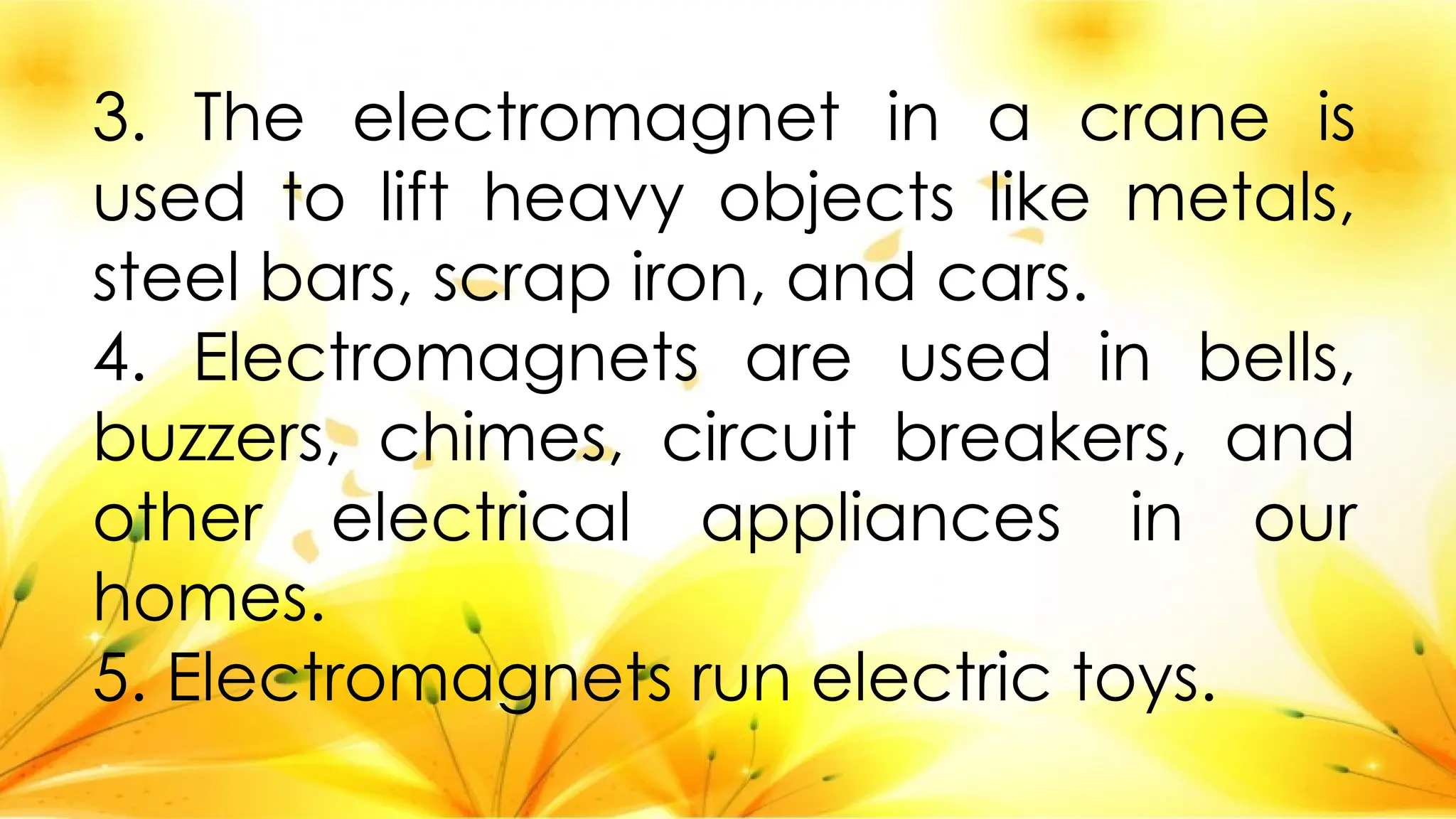 3. The electromagnet in a crane is
used to lift heavy objects like metals,
steel bars, scrap iron, and cars.
4. Electromagnets are used in bells,
buzzers, chimes, circuit breakers, and
other electrical appliances in our
homes.
5. Electromagnets run electric toys.
 