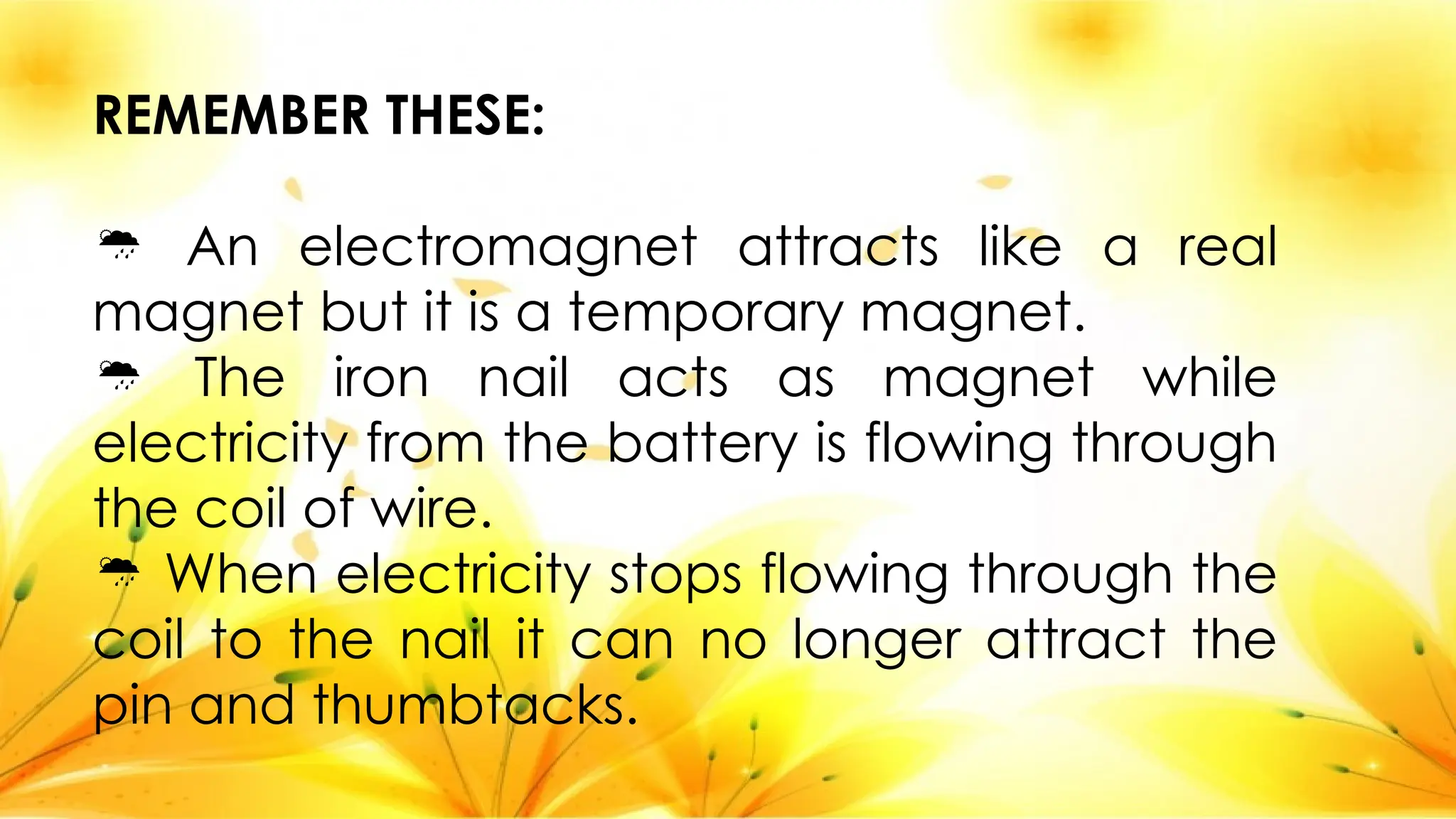 REMEMBER THESE:
 An electromagnet attracts like a real
magnet but it is a temporary magnet.
 The iron nail acts as magnet while
electricity from the battery is flowing through
the coil of wire.
 When electricity stops flowing through the
coil to the nail it can no longer attract the
pin and thumbtacks.
 