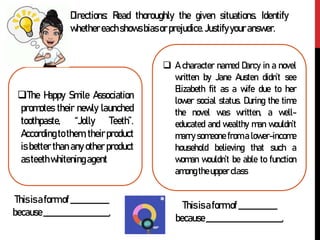 Directions: Read thoroughly the given situations. Identify
whethereachshowsbiasorprejudice.Justifyyouranswer.
The Happy Smile Association
promotes their newly launched
toothpaste, “Jolly Teeth”.
According to them, their product
is better than any other product
asteethwhiteningagent
 A character named Darcy in a novel
written by Jane Austen didn’t see
Elizabeth fit as a wife due to her
lower social status. During the time
the novel was written, a well-
educated and wealthy man wouldn’t
marry someone from a lower-income
household believing that such a
woman wouldn’t be able to function
among theupper class
Thisisaformof ___________
because___________________.
Thisisaformof ___________
because______________________.
 