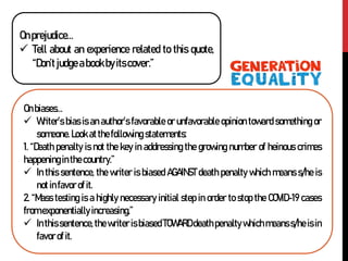 Onprejudice…
 Tell about an experience related to this quote,
“Don’tjudgeabookbyitscover.”
Onbiases…
 Writer’s bias is an author’s favorable or unfavorable opinion toward something or
someone. Look atthefollowing statements:
1. “Death penalty is not the key in addressing the growing number of heinous crimes
happening in thecountry.”
 In this sentence, the writer is biased AGAINST death penalty which means s/he is
not infavor of it.
2. “Mass testing is a highly necessary initial step in order to stop the COVID-19 cases
from exponentially increasing.”
 Inthis sentence,thewriter is biased TOWARD death penalty whichmeanss/he is in
favor of it.
 