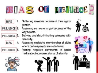 1. Not hiring someone because of their age or
gender.
2. Assuming someone is gay because of the
way he acts.
3. Bullying and discriminating someone with
disability.
4. Accepting exclusive membership of clubs
where certain people are not allowed
5. Posting negative comments in social
media about economic status of a family.
 
