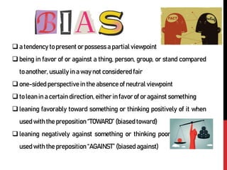 a tendency to present or possess a partial viewpoint
being in favor of or against a thing, person, group, or stand compared
to another, usually in a way not considered fair
one-sided perspective in the absence of neutral viewpoint
to lean in a certain direction, either in favor of or against something
leaning favorably toward something or thinking positively of it when
used with the preposition “TOWARD” (biased toward)
leaning negatively against something or thinking poorly of it when
used with the preposition “AGAINST” (biased against)
 