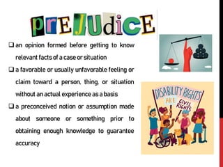 an opinion formed before getting to know
relevant facts of a case or situation
a favorable or usually unfavorable feeling or
claim toward a person, thing, or situation
without an actual experience as a basis
a preconceived notion or assumption made
about someone or something prior to
obtaining enough knowledge to guarantee
accuracy
 
