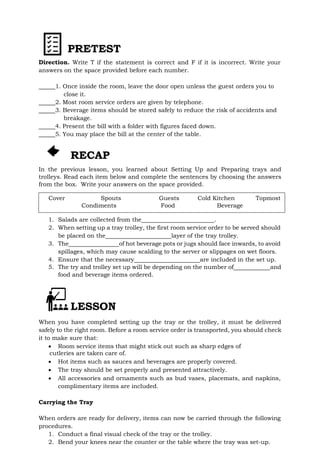 PRETEST
Direction. Write T if the statement is correct and F if it is incorrect. Write your
answers on the space provided before each number.
1. Once inside the room, leave the door open unless the guest orders you to
close it.
2. Most room service orders are given by telephone.
3. Beverage items should be stored safely to reduce the risk of accidents and
breakage.
4. Present the bill with a folder with figures faced down.
5. You may place the bill at the center of the table.
RECAP
In the previous lesson, you learned about Setting Up and Preparing trays and
trolleys. Read each item below and complete the sentences by choosing the answers
from the box. Write your answers on the space provided.
Cover Spouts Guests Cold Kitchen Topmost
Condiments Food Beverage
1. Salads are collected from the .
2. When setting up a tray trolley, the first room service order to be served should
be placed on the layer of the tray trolley.
3. The of hot beverage pots or jugs should face inwards, to avoid
spillages, which may cause scalding to the server or slippages on wet floors.
4. Ensure that the necessary are included in the set up.
5. The try and trolley set up will be depending on the number of and
food and beverage items ordered.
LESSON
When you have completed setting up the tray or the trolley, it must be delivered
safely to the right room. Before a room service order is transported, you should check
it to make sure that:
 Room service items that might stick out such as sharp edges of
cutleries are taken care of.
 Hot items such as sauces and beverages are properly covered.
 The tray should be set properly and presented attractively.
 All accessories and ornaments such as bud vases, placemats, and napkins,
complimentary items are included.
Carrying the Tray
When orders are ready for delivery, items can now be carried through the following
procedures.
1. Conduct a final visual check of the tray or the trolley.
2. Bend your knees near the counter or the table where the tray was set-up.
 