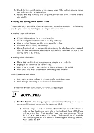 5. Check for the completeness of the service ware. Take note of missing items
and make an effort to locate them.
6. Pick up the tray carefully. Bid the guest goodbye and close the door behind
you quietly.
Cleaning and Storing Room Service Items
Trays and trolleys should be taken to the wash up area after collecting. The following
are the procedures for cleaning and storing room service items:
Cleaning Trays and Trolleys
 Unload all items from the tray or the trolley.
 Check the operational condition of the tray or trolley.
 Wipe of visible dirt and sanitize the tray or the trolley.
 Wash the tray or trolley if necessary.
 When cleaning trolleys, pay specific attention to the wheels or other exposed
parts for food spillage and food scraps which might have been caught in the
moving parts of the trolley.
Cleaning Soiled Tableware
 Throw food rubbish into the appropriate receptacle or trash bin.
 Segregate the tableware for dishwashing.
 Place linen in the dirty linen basket or bag to be sent to the laundry.
 Store clean and dried tableware in their designated location.
Storing Room Service Items
 Store the trays and trolleys or re-set them for immediate reuse.
 Store trolleys according to the manufacturer’s manual.
Never store trolleys in walkways, doorways, and passages.
ACTIVITIES
A. You Got Served. Give the appropriate actions for the following room service
scenarios. Write your answers on the space provided.
1. Scene #1: Clyde is a Room Service Attendant who’s about to deliver an
order for Mrs. Bautista, a guest who is checked in at Room 1703. Upon
arriving at the door, Clyde knocked three times and announce “Room
Service.” Mrs. Bautista did not answer. Clyde waited for 10 seconds
and knocked again but still no one is answering nor opening the door.
What should he do?
 