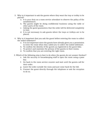 3. Why is it important to ask the guests where they want the tray or trolley to be
placed?
a. It is your duty as a room service attendant to observe the policy of the
establishment.
b. The guests might be doing confidential business using the table or
other parts of the room.
c. Asking the guest guarantees that the order will be delivered completely
in time.
d. It is not necessary to ask guests where the trays or trolleys are to be
placed.
4. Why is it important that you ask the guest before entering the room to collect
the soiled tableware?
a. It is not important since the guests have already given you a permission
to enter the room when they called you to collect the soiled tableware.
b. To confirm the identity of the guests as registered in the guest-folio.
c. To protect and maintain the privacy of the guests in their rooms.
d. To confirm that you are entering the right room.
3. Which of the following step is best to do when the guests do not answer thedoor?
e. Ask the security or housekeeping staff to open the room using a pass
key.
f. Go back to the room service counter and wait until the guests call for
their order.
g. Leave the order outside the room and just come back for the bill.
h. Contact the guest directly through the telephone or ask the reception
to do so.
 