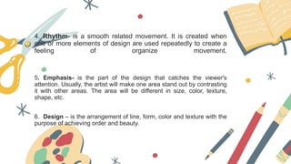 4. Rhythm- is a smooth related movement. It is created when
one or more elements of design are used repeatedly to create a
feeling of organize movement.
5. Emphasis- is the part of the design that catches the viewer's
attention. Usually, the artist will make one area stand out by contrasting
it with other areas. The area will be different in size, color, texture,
shape, etc.
6. Design – is the arrangement of line, form, color and texture with the
purpose of achieving order and beauty.
 