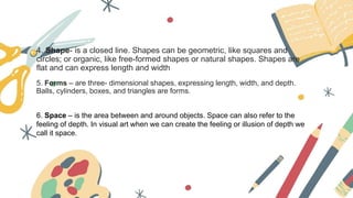 4. Shape- is a closed line. Shapes can be geometric, like squares and
circles; or organic, like free-formed shapes or natural shapes. Shapes are
flat and can express length and width
5. Forms – are three- dimensional shapes, expressing length, width, and depth.
Balls, cylinders, boxes, and triangles are forms.
6. Space – is the area between and around objects. Space can also refer to the
feeling of depth. In visual art when we can create the feeling or illusion of depth we
call it space.
 