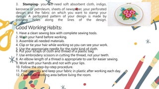 3. Stamping- you will need soft absorbent cloth, indigo,
kerosene or petroleum, sheets of newspaper, your perforated
design and the fabric on which you want to stamp your
design. A perforated pattern of your design is made by
pricking holes along the lines of the design.
Good Working Habits:
1. Have a clean sewing box with complete sewing tools.
2. Wash your hand before working.
3. Assemble all needed materials.
4. Clip or tie your hair while working so you can see your work.
5. Use the appropriate needle for the right kind of cloth.
6. Put your scraps of cloth and thread in a plastic bag.
7. Use embroidery scissors in cutting the thread, not your teeth.
8. An elbow-length of a thread is appropriate to use for easier sewing.
9. Work with your hands and not with your lips.
10. Follow the step–by–step procedure.
11. Fold correctly and keep your fabric in plastic after working each day.
12. Clean your working area before living the room.
 