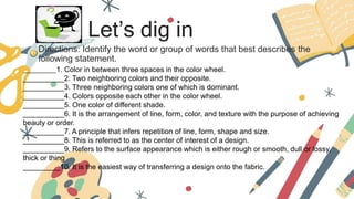 Let’s dig in
Directions: Identify the word or group of words that best describes the
following statement.
__________1. Color in between three spaces in the color wheel.
__________2. Two neighboring colors and their opposite.
__________3. Three neighboring colors one of which is dominant.
__________4. Colors opposite each other in the color wheel.
__________5. One color of different shade.
__________6. It is the arrangement of line, form, color, and texture with the purpose of achieving
beauty or order.
__________7. A principle that infers repetition of line, form, shape and size.
__________8. This is referred to as the center of interest of a design.
__________9. Refers to the surface appearance which is either rough or smooth, dull or lossy,
thick or thing
_________10. It is the easiest way of transferring a design onto the fabric.
 