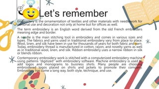 Let’s remember
Embroidery is the ornamentation of textiles and other materials with needlework for
personal use and decoration not only at home but for offices as well.
The term embroidery is an English word derived from the old French embroiders
meaning edge and border.
A needle is the main stitching tool in embroidery and comes in various sizes and
types. The fabrics and yarns used in traditional embroidery vary from place to place.
Wool, linen, and silk have been in use for thousands of years for both fabric and yarn.
Today, embroidery thread is manufactured in cotton, rayon, and novelty yarns as well
as in traditional wool, linen, and silk. Ribbon embroidery uses a narrow ribbon in silk
or blends ribbon.
Contemporary embroidery work is stitched with a computerized embroidery machine
using patterns “digitized” with embroidery software. Machine embroidery is used to
add logos and monograms to business shirts. Many people are choosing
embroidered logos placed on shirts and jackets to promote their company.
Embroidery has come a long way, both style, technique, and use.
 