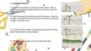 2. LOOPED STITCH
A. Lay the foundation by doing a running stitch. Take a
contrasting colored thread and bring it out from near the
first running stitch.
B. Start following the perkiness stitch technique. Take the
needle in through the second stitch and come out through
the first, making a loop.
C. Continue this action of looping using the running
stitch foundation as illustrated
D. Finish up the pattern for it to look like this.
 