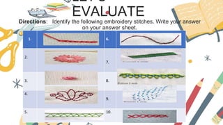 LET’S
EVALUATE
Directions: Identify the following embroidery stitches. Write your answer
on your answer sheet.
1. 6.
2.
7.
3. 8.
4.
9.
5. 10.
 