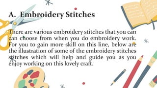 A. Embroidery Stitches
There are various embroidery stitches that you can
can choose from when you do embroidery work.
For you to gain more skill on this line, below are
the illustration of some of the embroidery stitches
stitches which will help and guide you as you
enjoy working on this lovely craft.
 