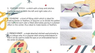 5. FEATHER STITCH - a stitch with a loop and stitches
evenly worked on both the left and right sides of a
design area.
6. FISHBONE - a kind of filling stitch which is ideal for
making leaves or feathers. It requires us to divide the pattern
into two and each side is filled alternately giving it a plaited
effect in the center, thus ideal to make leaves or feathers.
7. FRENCH KNOT - a single detached stitched used primarily to
fill in a design area. It is a popular stitch among embroiderers in
that it can be used to create the eyes on an embroidered face or
the center of a flower.
 