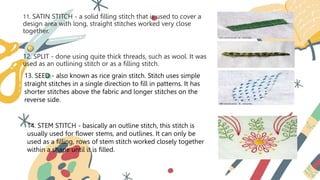 11. SATIN STITCH - a solid filling stitch that is used to cover a
design area with long, straight stitches worked very close
together.
12. SPLIT - done using quite thick threads, such as wool. It was
used as an outlining stitch or as a filling stitch.
13. SEED - also known as rice grain stitch. Stitch uses simple
straight stitches in a single direction to fill in patterns. It has
shorter stitches above the fabric and longer stitches on the
reverse side.
14. STEM STITCH - basically an outline stitch, this stitch is
usually used for flower stems, and outlines. It can only be
used as a filling, rows of stem stitch worked closely together
within a shape until it is filled.
 