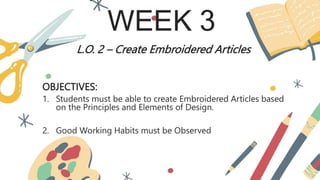 WEEK 3
L.O. 2 – Create Embroidered Articles
OBJECTIVES:
1. Students must be able to create Embroidered Articles based
on the Principles and Elements of Design.
2. Good Working Habits must be Observed
 