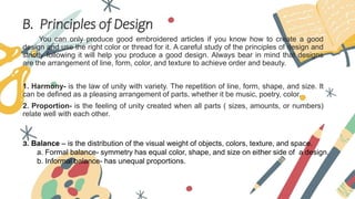 B. Principles of Design
You can only produce good embroidered articles if you know how to create a good
design and use the right color or thread for it. A careful study of the principles of design and
strictly following it will help you produce a good design. Always bear in mind that designs
are the arrangement of line, form, color, and texture to achieve order and beauty.
1. Harmony- is the law of unity with variety. The repetition of line, form, shape, and size. It
can be defined as a pleasing arrangement of parts, whether it be music, poetry, color.
2. Proportion- is the feeling of unity created when all parts ( sizes, amounts, or numbers)
relate well with each other.
3. Balance – is the distribution of the visual weight of objects, colors, texture, and space.
a. Formal balance- symmetry has equal color, shape, and size on either side of a design.
b. Informal balance- has unequal proportions.
 