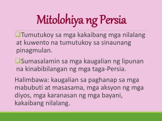 MitolohiyangPersia
Tumutukoy sa mga kakaibang mga nilalang
at kuwento na tumutukoy sa sinaunang
pinagmulan.
Sumasalamin sa mga kaugalian ng lipunan
na kinabibilangan ng mga taga-Persia.
Halimbawa: kaugalian sa paghanap sa mga
mabubuti at masasama, mga aksyon ng mga
diyos, mga karanasan ng mga bayani,
kakaibang nilalang.
 