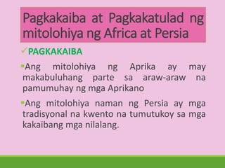 Pagkakaiba at Pagkakatulad ng
mitolohiya ng Africa at Persia
PAGKAKAIBA
Ang mitolohiya ng Aprika ay may
makabuluhang parte sa araw-araw na
pamumuhay ng mga Aprikano
Ang mitolohiya naman ng Persia ay mga
tradisyonal na kwento na tumutukoy sa mga
kakaibang mga nilalang.
 