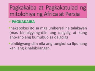 Pagkakaiba at Pagkakatulad ng
mitolohiya ng Africa at Persia
PAGKAKAIBA
nakapokus ito sa mga unibersal na talakayan
(mas binibigyang-diin ang daigdig at kung
ano-ano ang bumubuo sa daigdig)
binibigyang-diin nila ang tungkol sa lipunang
kanilang kinabibilangan.
 
