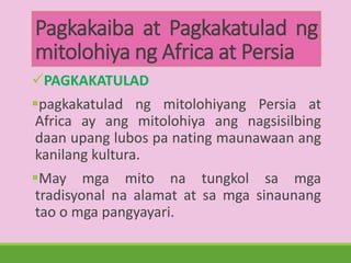 Pagkakaiba at Pagkakatulad ng
mitolohiya ng Africa at Persia
PAGKAKATULAD
pagkakatulad ng mitolohiyang Persia at
Africa ay ang mitolohiya ang nagsisilbing
daan upang lubos pa nating maunawaan ang
kanilang kultura.
May mga mito na tungkol sa mga
tradisyonal na alamat at sa mga sinaunang
tao o mga pangyayari.
 