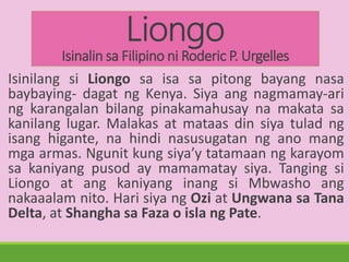 Liongo
Isinalin sa Filipino ni Roderic P. Urgelles
Isinilang si Liongo sa isa sa pitong bayang nasa
baybaying- dagat ng Kenya. Siya ang nagmamay-ari
ng karangalan bilang pinakamahusay na makata sa
kanilang lugar. Malakas at mataas din siya tulad ng
isang higante, na hindi nasusugatan ng ano mang
mga armas. Ngunit kung siya’y tatamaan ng karayom
sa kaniyang pusod ay mamamatay siya. Tanging si
Liongo at ang kaniyang inang si Mbwasho ang
nakaaalam nito. Hari siya ng Ozi at Ungwana sa Tana
Delta, at Shangha sa Faza o isla ng Pate.
 