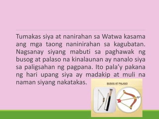 Tumakas siya at nanirahan sa Watwa kasama
ang mga taong naninirahan sa kagubatan.
Nagsanay siyang mabuti sa paghawak ng
busog at palaso na kinalaunan ay nanalo siya
sa paligsahan ng pagpana. Ito pala’y pakana
ng hari upang siya ay madakip at muli na
naman siyang nakatakas.
 