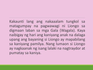 Kakaunti lang ang nakaaalam tungkol sa
matagumpay na pagwawagi ni Liongo sa
digmaan laban sa mga Gala (Wagala). Kaya
naibigay ng hari ang kaniyang anak na dalaga
upang ang bayaning si Liongo ay mapabilang
sa kaniyang pamilya. Nang lumaon si Liongo
ay nagkaanak ng isang lalaki na nagtraydor at
pumatay sa kaniya.
 