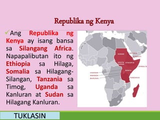 Ang Republika ng
Kenya ay isang bansa
sa Silangang Africa.
Napapalibutan ito ng
Ethiopia sa Hilaga,
Somalia sa Hilagang-
Silangan, Tanzania sa
Timog, Uganda sa
Kanluran at Sudan sa
Hilagang Kanluran.
TUKLASIN
 