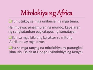MitolohiyangAfrica
Tumutukoy sa mga unibersal na mga tema.
Halimbawa: pinagmulan ng mundo, kapalaran
ng sangkatauhan pagkatapos ng kamatayan.
Ilan sa mga kilalang karakter sa mitong
Aprikano ay mga diyos.
Isa sa mga tanyag na mitolohiya ay patungkol
kina Isis, Osiris at Liongo (Mitolohiya ng Kenya)
 