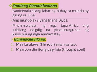 Kanilang Pinaniniwalaan
- Naniniwala silang lahat ng buhay sa mundo ay
galing sa lupa.
- Ang mundo ay siyang Inang Diyos.
- Pinaniniwalaan ng mga taga-Africa ang
kabilang daigdig na pinatutunguhan ng
kaluluwa ng mga namamatay.
Naniniwala sila na:
1. May kaluluwa (life soul) ang mga tao.
2. Mayroon din itong pag-iisip (thought soul)
 
