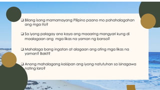 ❑ Bilang isang mamamayang Pilipino paano mo pahahalagahan
ang mga ito?
❑ Sa iyong palagay ano kaya ang maaaring mangyari kung di
maalagaan ang mga likas na yaman ng bansa?
❑ Mahalaga bang ingatan at alagaan ang ating mga likas na
yaman? Bakit?
❑ Anong mahalagang kaisipan ang iyong natutuhan sa isinagawa
nating laro?
 