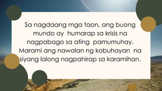 Sa nagdaang mga taon, ang buong
mundo ay humarap sa krisis na
nagpabago sa ating pamumuhay.
Marami ang nawalan ng kabuhayan na
siyang lalong nagpahirap sa karamihan.
 