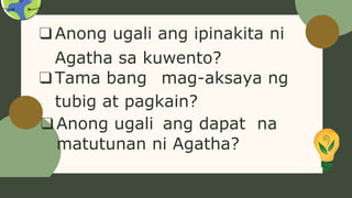 ❑Anong ugali ang ipinakita ni
Agatha sa kuwento?
❑Tama bang mag-aksaya ng
tubig at pagkain?
❑Anong ugali ang dapat na
matutunan ni Agatha?
 