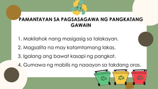 PAMANTAYAN SA PAGSASAGAWA NG PANGKATANG
GAWAIN
1. Makilahok nang masigasig sa talakayan.
2. Magsalita na may katamtamang lakas.
3. Igalang ang bawat kasapi ng pangkat.
4. Gumawa ng mabilis ng naaayon sa takdang oras.
 