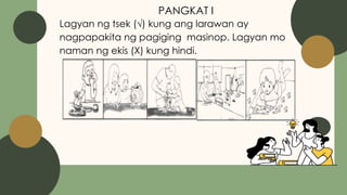 PANGKAT I
Lagyan ng tsek (√) kung ang larawan ay
nagpapakita ng pagiging masinop. Lagyan mo
naman ng ekis (X) kung hindi.
 