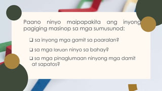 Paano ninyo maipapakita ang inyong
pagiging masinop sa mga sumusunod:
❑ sa inyong mga gamit sa paaralan?
❑ sa mga laruan ninyo sa bahay?
❑ sa mga pinaglumaan ninyong mga damit
at sapatos?
 