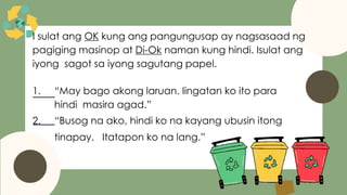 I sulat ang OK kung ang pangungusap ay nagsasaad ng
pagiging masinop at Di-Ok naman kung hindi. Isulat ang
iyong sagot sa iyong sagutang papel.
1. “May bago akong laruan. Iingatan ko ito para
hindi masira agad.”
2. “Busog na ako, hindi ko na kayang ubusin itong
tinapay. Itatapon ko na lang.”
 