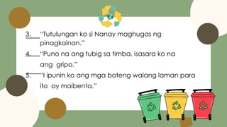 3. “Tutulungan ko si Nanay maghugas ng
pinagkainan.”
4. “Puno na ang tubig sa timba, isasara ko na
ang gripo.”
5. “I ipunin ko ang mga boteng walang laman para
ito ay maibenta.”
 
