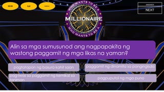Alin sa mga sumusunod ang nagpapakita ng
wastong paggamit ng mga likas na yaman?
NEXT
pag-iwas sa paggamit ng kemikal sa
taniman
paggamit ng dinamita sa pangingisda
pagtatapon ng basura kahit saan
pagpuputol ng mga puno
ANSWER
50:50 Call Audience
 